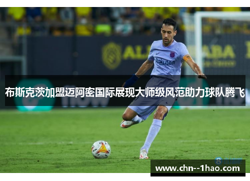 布斯克茨加盟迈阿密国际展现大师级风范助力球队腾飞