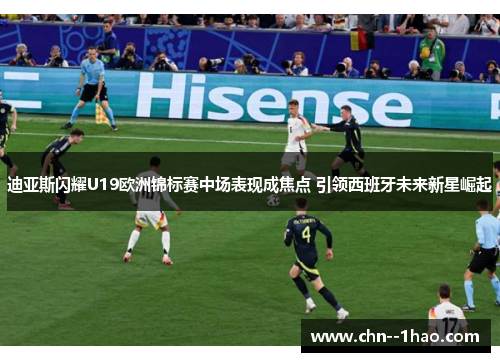 迪亚斯闪耀U19欧洲锦标赛中场表现成焦点 引领西班牙未来新星崛起